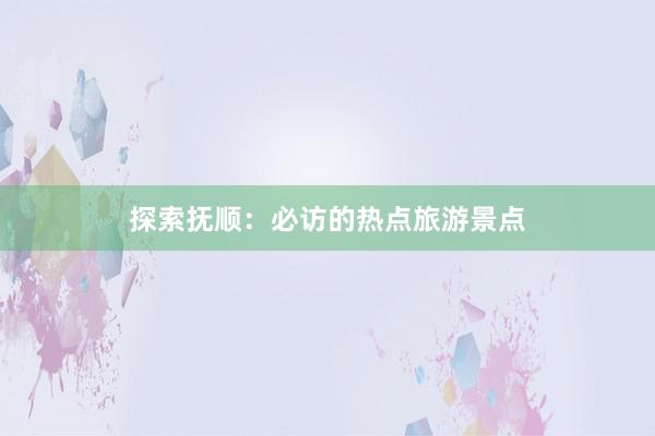 探索抚顺：必访的热点旅游景点