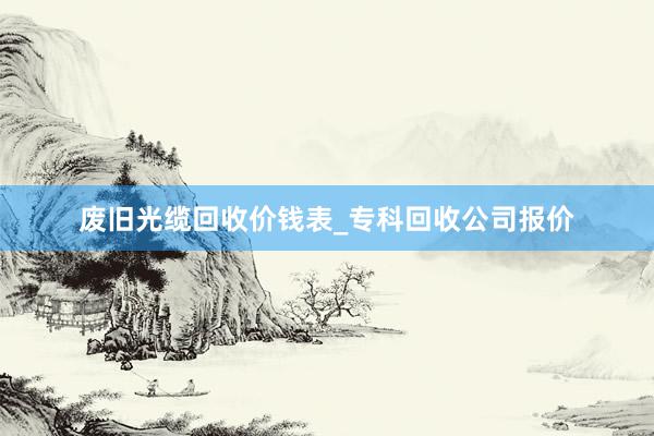 废旧光缆回收价钱表_专科回收公司报价