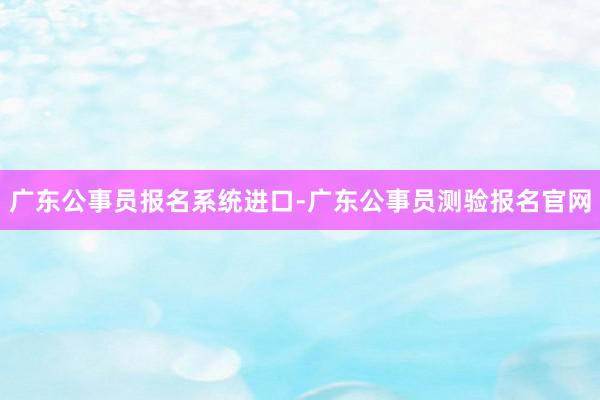 广东公事员报名系统进口-广东公事员测验报名官网