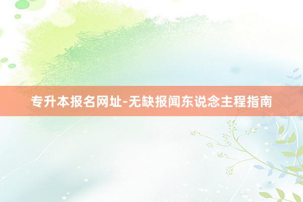 专升本报名网址-无缺报闻东说念主程指南